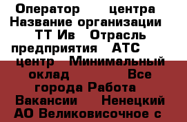 Оператор Call-центра › Название организации ­ ТТ-Ив › Отрасль предприятия ­ АТС, call-центр › Минимальный оклад ­ 30 000 - Все города Работа » Вакансии   . Ненецкий АО,Великовисочное с.